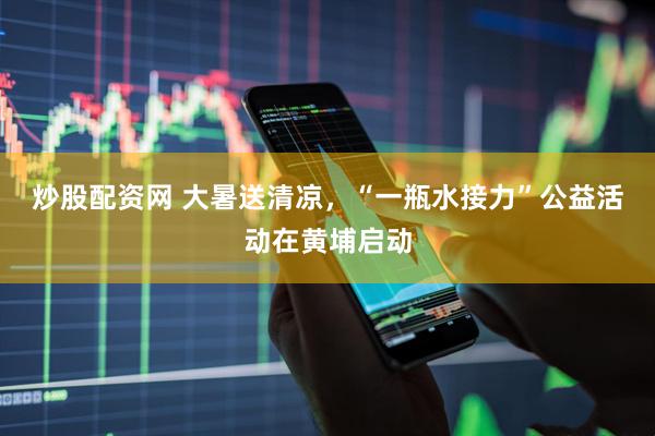 炒股配资网 大暑送清凉，“一瓶水接力”公益活动在黄埔启动