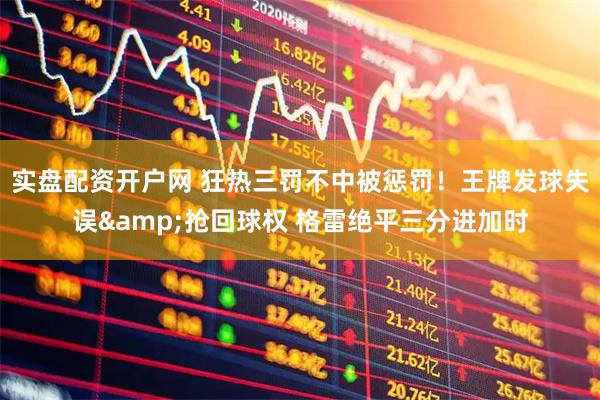 实盘配资开户网 狂热三罚不中被惩罚！王牌发球失误&抢回球权 格雷绝平三分进加时