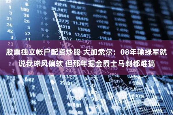 股票独立帐户配资炒股 大加索尔：08年输绿军就说我球风偏软 但那年掘金爵士马刺都难搞