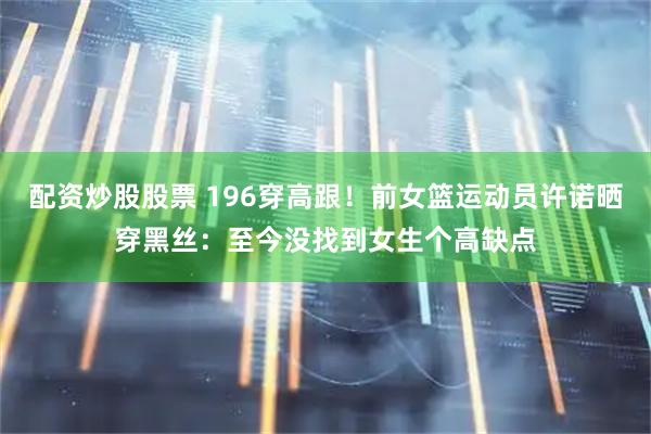 配资炒股股票 196穿高跟！前女篮运动员许诺晒穿黑丝：至今没找到女生个高缺点