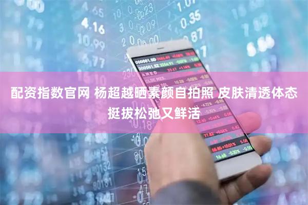 配资指数官网 杨超越晒素颜自拍照 皮肤清透体态挺拔松弛又鲜活