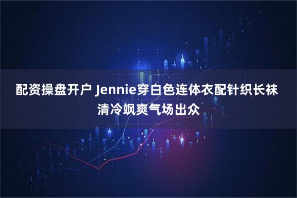 配资操盘开户 Jennie穿白色连体衣配针织长袜 清冷飒爽气场出众