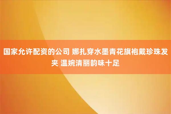 国家允许配资的公司 娜扎穿水墨青花旗袍戴珍珠发夹 温婉清丽韵味十足
