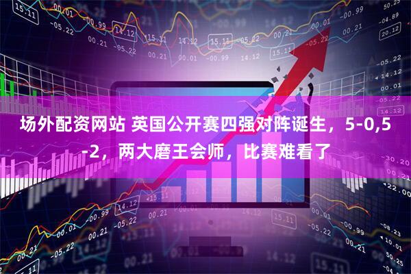 场外配资网站 英国公开赛四强对阵诞生，5-0,5-2，两大磨王会师，比赛难看了