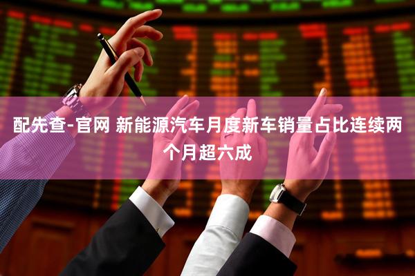 配先查-官网 新能源汽车月度新车销量占比连续两个月超六成