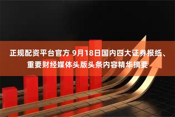 正规配资平台官方 9月18日国内四大证券报纸、重要财经媒体头版头条内容精华摘要
