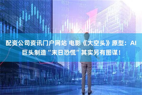 配资公司资讯门户网站 电影《大空头》原型：AI巨头制造“末日恐慌”其实另有图谋！