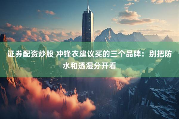 证券配资炒股 冲锋衣建议买的三个品牌：别把防水和透湿分开看