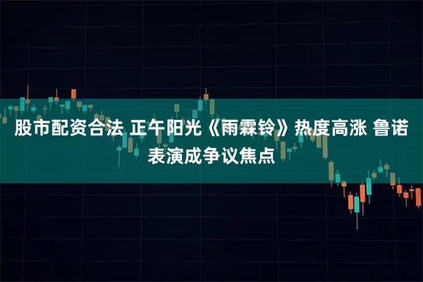 股市配资合法 正午阳光《雨霖铃》热度高涨 鲁诺表演成争议焦点