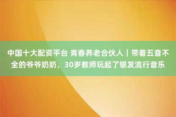 中国十大配资平台 青春养老合伙人|带着五音不全的爷爷奶奶,30岁教师玩起了银发流行音乐