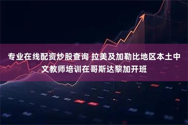 专业在线配资炒股查询 拉美及加勒比地区本土中文教师培训在哥斯达黎加开班
