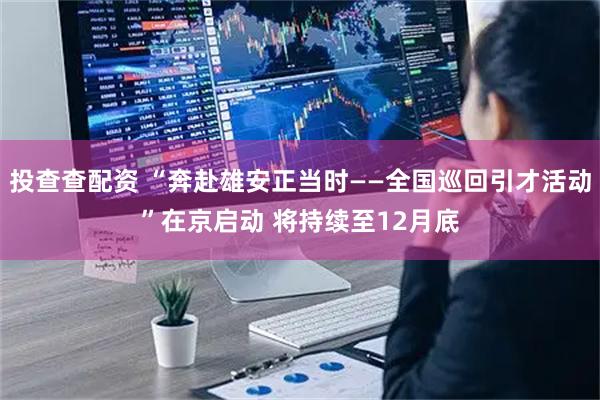 投查查配资 “奔赴雄安正当时——全国巡回引才活动”在京启动 将持续至12月底